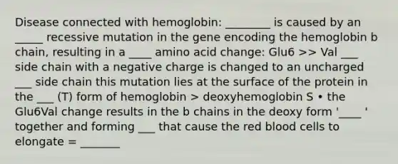 Disease connected with hemoglobin: ________ is caused by an _____ recessive mutation in the gene encoding the hemoglobin b chain, resulting in a ____ amino acid change: Glu6 >> Val ___ side chain with a negative charge is changed to an uncharged ___ side chain this mutation lies at the surface of the protein in the ___ (T) form of hemoglobin > deoxyhemoglobin S • the Glu6Val change results in the b chains in the deoxy form '____ ' together and forming ___ that cause the red blood cells to elongate = _______