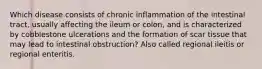 Which disease consists of chronic inflammation of the intestinal tract, usually affecting the ileum or colon, and is characterized by cobblestone ulcerations and the formation of scar tissue that may lead to intestinal obstruction? Also called regional ileitis or regional enteritis.