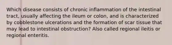 Which disease consists of chronic inflammation of the intestinal tract, usually affecting the ileum or colon, and is characterized by cobblestone ulcerations and the formation of scar tissue that may lead to intestinal obstruction? Also called regional ileitis or regional enteritis.