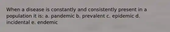 When a disease is constantly and consistently present in a population it is: a. pandemic b. prevalent c. epidemic d. incidental e. endemic