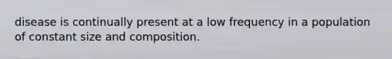 disease is continually present at a low frequency in a population of constant size and composition.