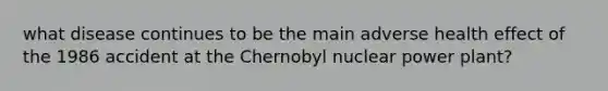 what disease continues to be the main adverse health effect of the 1986 accident at the Chernobyl nuclear power plant?