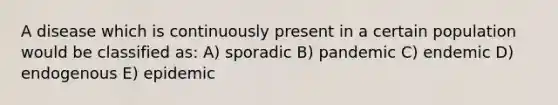 A disease which is continuously present in a certain population would be classified as: A) sporadic B) pandemic C) endemic D) endogenous E) epidemic