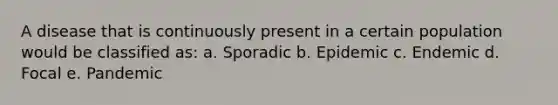 A disease that is continuously present in a certain population would be classified as: a. Sporadic b. Epidemic c. Endemic d. Focal e. Pandemic