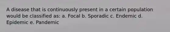 A disease that is continuously present in a certain population would be classified as: a. Focal b. Sporadic c. Endemic d. Epidemic e. Pandemic