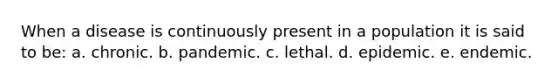 ​When a disease is continuously present in a population it is said to be: ​a. chronic. ​b. pandemic. c. ​lethal. d. ​epidemic. ​e. endemic.