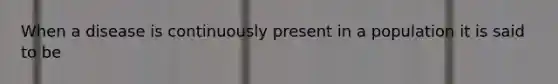 When a disease is continuously present in a population it is said to be