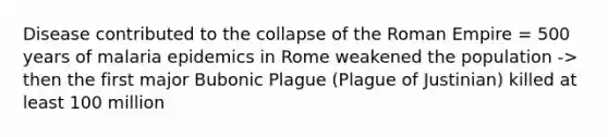 Disease contributed to the collapse of the Roman Empire = 500 years of malaria epidemics in Rome weakened the population -> then the first major Bubonic Plague (Plague of Justinian) killed at least 100 million