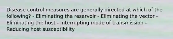 Disease control measures are generally directed at which of the following? - Eliminating the reservoir - Eliminating the vector - Eliminating the host - Interrupting mode of transmission - Reducing host susceptibility