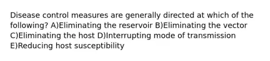 Disease control measures are generally directed at which of the following? A)Eliminating the reservoir B)Eliminating the vector C)Eliminating the host D)Interrupting mode of transmission E)Reducing host susceptibility