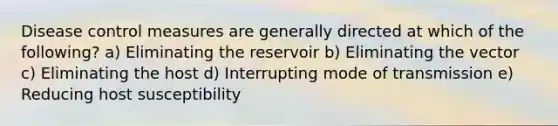 Disease control measures are generally directed at which of the following? a) Eliminating the reservoir b) Eliminating the vector c) Eliminating the host d) Interrupting mode of transmission e) Reducing host susceptibility