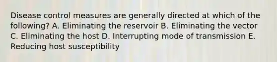 Disease control measures are generally directed at which of the following? A. Eliminating the reservoir B. Eliminating the vector C. Eliminating the host D. Interrupting mode of transmission E. Reducing host susceptibility