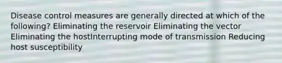 Disease control measures are generally directed at which of the following? Eliminating the reservoir Eliminating the vector Eliminating the hostInterrupting mode of transmission Reducing host susceptibility