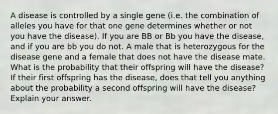 A disease is controlled by a single gene (i.e. the combination of alleles you have for that one gene determines whether or not you have the disease). If you are BB or Bb you have the disease, and if you are bb you do not. A male that is heterozygous for the disease gene and a female that does not have the disease mate. What is the probability that their offspring will have the disease? If their first offspring has the disease, does that tell you anything about the probability a second offspring will have the disease? Explain your answer.