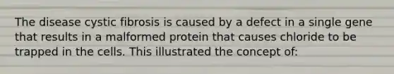 The disease cystic fibrosis is caused by a defect in a single gene that results in a malformed protein that causes chloride to be trapped in the cells. This illustrated the concept of: