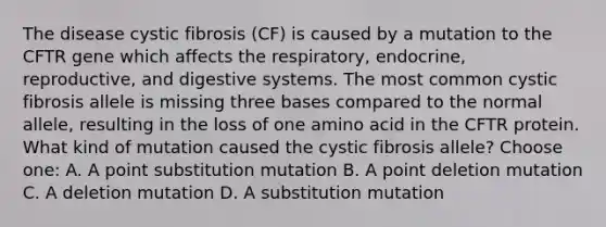 The disease cystic fibrosis (CF) is caused by a mutation to the CFTR gene which affects the respiratory, endocrine, reproductive, and digestive systems. The most common cystic fibrosis allele is missing three bases compared to the normal allele, resulting in the loss of one amino acid in the CFTR protein. What kind of mutation caused the cystic fibrosis allele? Choose one: A. A point substitution mutation B. A point deletion mutation C. A deletion mutation D. A substitution mutation