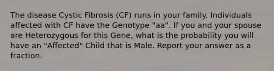 The disease Cystic Fibrosis (CF) runs in your family. Individuals affected with CF have the Genotype "aa". If you and your spouse are Heterozygous for this Gene, what is the probability you will have an "Affected" Child that is Male. Report your answer as a fraction.