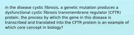 in the disease cystic fibrosis, a genetic mutation produces a dysfunctional cystic fibrosis transmembrane regulator (CFTR) protein. the process by which the gene in this disease is transcribed and translated into the CFTR protein is an example of which core concept in biology?