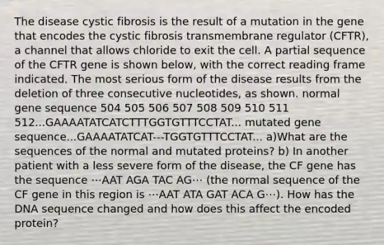 The disease cystic fibrosis is the result of a mutation in the gene that encodes the cystic fibrosis transmembrane regulator (CFTR), a channel that allows chloride to exit the cell. A partial sequence of the CFTR gene is shown below, with the correct reading frame indicated. The most serious form of the disease results from the deletion of three consecutive nucleotides, as shown. normal gene sequence 504 505 506 507 508 509 510 511 512...GAAAATATCATCTTTGGTGTTTCCTAT... mutated gene sequence...GAAAATATCAT---TGGTGTTTCCTAT... a)What are the sequences of the normal and mutated proteins? b) In another patient with a less severe form of the disease, the CF gene has the sequence ⋯AAT AGA TAC AG⋯ (the normal sequence of the CF gene in this region is ⋯AAT ATA GAT ACA G⋯). How has the DNA sequence changed and how does this affect the encoded protein?