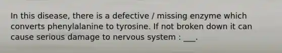 In this disease, there is a defective / missing enzyme which converts phenylalanine to tyrosine. If not broken down it can cause serious damage to nervous system : ___.