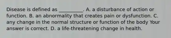 Disease is defined as​ __________. A. a disturbance of action or function. B. an abnormality that creates pain or dysfunction. C. any change in the normal structure or function of the body Your answer is correct. D. a​ life-threatening change in health.