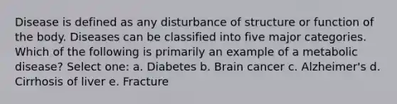 Disease is defined as any disturbance of structure or function of the body. Diseases can be classified into five major categories. Which of the following is primarily an example of a metabolic disease? Select one: a. Diabetes b. Brain cancer c. Alzheimer's d. Cirrhosis of liver e. Fracture