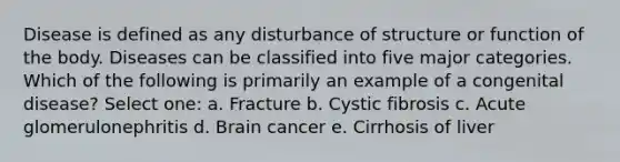 Disease is defined as any disturbance of structure or function of the body. Diseases can be classified into five major categories. Which of the following is primarily an example of a congenital disease? Select one: a. Fracture b. Cystic fibrosis c. Acute glomerulonephritis d. Brain cancer e. Cirrhosis of liver