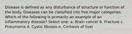 Disease is defined as any disturbance of structure or function of the body. Diseases can be classified into five major categories. Which of the following is primarily an example of an inflammatory disease? Select one: a. Brain cancer b. Fracture c. Pneumonia d. Cystic fibrosis e. Cirrhosis of liver