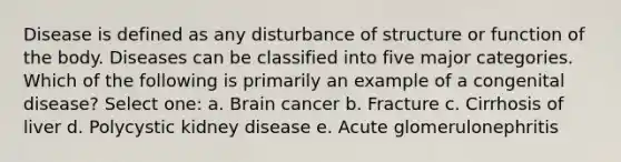 Disease is defined as any disturbance of structure or function of the body. Diseases can be classified into five major categories. Which of the following is primarily an example of a congenital disease? Select one: a. Brain cancer b. Fracture c. Cirrhosis of liver d. Polycystic kidney disease e. Acute glomerulonephritis