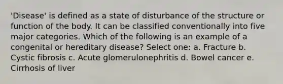 'Disease' is defined as a state of disturbance of the structure or function of the body. It can be classified conventionally into five major categories. Which of the following is an example of a congenital or hereditary disease? Select one: a. Fracture b. Cystic fibrosis c. Acute glomerulonephritis d. Bowel cancer e. Cirrhosis of liver