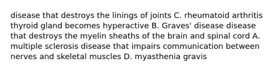 disease that destroys the linings of joints C. rheumatoid arthritis thyroid gland becomes hyperactive B. Graves' disease disease that destroys the myelin sheaths of the brain and spinal cord A. multiple sclerosis disease that impairs communication between nerves and skeletal muscles D. myasthenia gravis