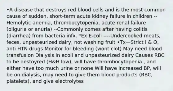 •A disease that destroys red blood cells and is the most common cause of sudden, short-term acute kidney failure in children --Hemolytic anemia, thrombocytopenia, acute renal failure (oliguria or anuria) --Commonly comes after having colitis (diarrhea) from bacteria infx. *Ex E-coli ----Undercooked meats, feces, unpasteurized dairy, not washing fruit •Tx—Strict I & O, anti HTN drugs Monitor for bleeding (wont clot) May need blood transfusion Dialysis In ecoli and unpasteurized dairy Causes RBC to be destoyred (H&H low), will have thrombocytopenia , and either have too much urine or none Will have increased BP, will be on dialysis, may need to give them blood products (RBC, platelets), and give electrolytes