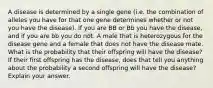 A disease is determined by a single gene (i.e. the combination of alleles you have for that one gene determines whether or not you have the disease). If you are BB or Bb you have the disease, and if you are bb you do not. A male that is heterozygous for the disease gene and a female that does not have the disease mate. What is the probability that their offspring will have the disease? If their first offspring has the disease, does that tell you anything about the probability a second offspring will have the disease? Explain your answer.