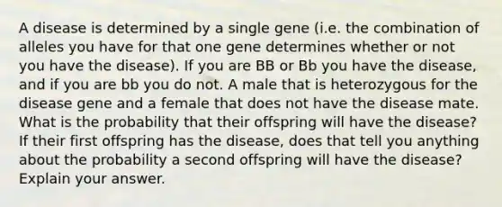 A disease is determined by a single gene (i.e. the combination of alleles you have for that one gene determines whether or not you have the disease). If you are BB or Bb you have the disease, and if you are bb you do not. A male that is heterozygous for the disease gene and a female that does not have the disease mate. What is the probability that their offspring will have the disease? If their first offspring has the disease, does that tell you anything about the probability a second offspring will have the disease? Explain your answer.