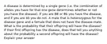 A disease is determined by a single gene (i.e. the combination of alleles you have for that one gene determines whether or not you have the disease). If you are BB or Bb you have the disease, and if you are bb you do not. A male that is heterozygous for the disease gene and a female that does not have the disease mate. What is the probability that their offspring will have the disease? If their first offspring has the disease, does that tell you anything about the probability a second offspring will have the disease? Explain your answer