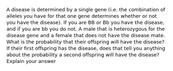 A disease is determined by a single gene (i.e. the combination of alleles you have for that one gene determines whether or not you have the disease). If you are BB or Bb you have the disease, and if you are bb you do not. A male that is heterozygous for the disease gene and a female that does not have the disease mate. What is the probability that their offspring will have the disease? If their first offspring has the disease, does that tell you anything about the probability a second offspring will have the disease? Explain your answer