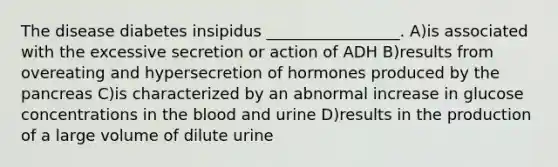 The disease diabetes insipidus _________________. A)is associated with the excessive secretion or action of ADH B)results from overeating and hypersecretion of hormones produced by <a href='https://www.questionai.com/knowledge/kITHRba4Cd-the-pancreas' class='anchor-knowledge'>the pancreas</a> C)is characterized by an abnormal increase in glucose concentrations in <a href='https://www.questionai.com/knowledge/k7oXMfj7lk-the-blood' class='anchor-knowledge'>the blood</a> and urine D)results in the production of a large volume of dilute urine