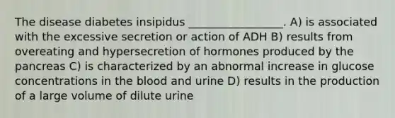 The disease diabetes insipidus _________________. A) is associated with the excessive secretion or action of ADH B) results from overeating and hypersecretion of hormones produced by the pancreas C) is characterized by an abnormal increase in glucose concentrations in the blood and urine D) results in the production of a large volume of dilute urine