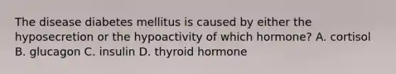 The disease diabetes mellitus is caused by either the hyposecretion or the hypoactivity of which hormone? A. cortisol B. glucagon C. insulin D. thyroid hormone