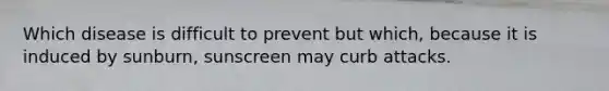 Which disease is difficult to prevent but which, because it is induced by sunburn, sunscreen may curb attacks.