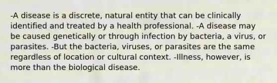 -A disease is a discrete, natural entity that can be clinically identified and treated by a health professional. -A disease may be caused genetically or through infection by bacteria, a virus, or parasites. -But the bacteria, viruses, or parasites are the same regardless of location or cultural context. -Illness, however, is more than the biological disease.