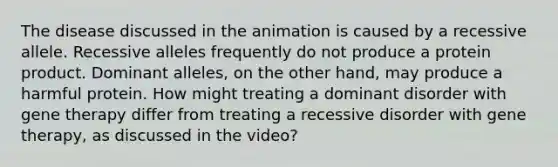 The disease discussed in the animation is caused by a recessive allele. Recessive alleles frequently do not produce a protein product. Dominant alleles, on the other hand, may produce a harmful protein. How might treating a dominant disorder with gene therapy differ from treating a recessive disorder with gene therapy, as discussed in the video?