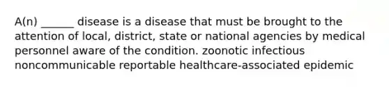 A(n) ______ disease is a disease that must be brought to the attention of local, district, state or national agencies by medical personnel aware of the condition. zoonotic infectious noncommunicable reportable healthcare-associated epidemic