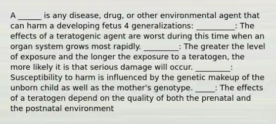 A ______ is any disease, drug, or other environmental agent that can harm a developing fetus 4 generalizations: __________: The effects of a teratogenic agent are worst during this time when an organ system grows most rapidly. _________: The greater the level of exposure and the longer the exposure to a teratogen, the more likely it is that serious damage will occur. _________: Susceptibility to harm is influenced by the genetic makeup of the unborn child as well as the mother's genotype. _____: The effects of a teratogen depend on the quality of both the prenatal and the postnatal environment