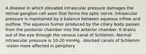 A disease in which elevated intraocular pressure damages the retinal ganglion cell axon that forms the optic nerve. Intraocular pressure is maintained by a balance between aqueous inflow and outflow. The aqueous humor produced by the ciliary body passes from the posterior chamber into the anterior chamber. It drains out of the eye through the venous canal of Schlemm. Normal intraocular pressure is 10-20 mmHg. -blocked canals of Schlemm -vision more affected in periphery