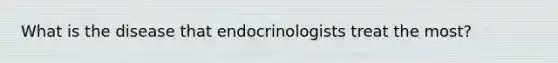 What is the disease that endocrinologists treat the most?