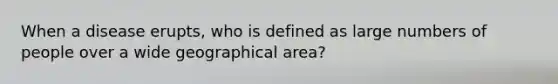 When a disease erupts, who is defined as large numbers of people over a wide geographical area?