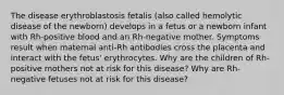 The disease erythroblastosis fetalis (also called hemolytic disease of the newborn) develops in a fetus or a newborn infant with Rh-positive blood and an Rh-negative mother. Symptoms result when maternal anti-Rh antibodies cross the placenta and interact with the fetus' erythrocytes. Why are the children of Rh-positive mothers not at risk for this disease? Why are Rh-negative fetuses not at risk for this disease?