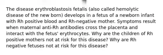 The disease erythroblastosis fetalis (also called hemolytic disease of the new born) develops in a fetus of a newborn infant with Rh positive blood and Rh-negative mother. Symptoms result when maternal anti-Rh antibodies cross the placenta and interact with the fetus' erythrocytes. Why are the children of Rh positive mothers not at risk for this disease? Why are Rh negative fetuses not at risk for this disease?