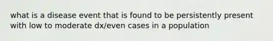 what is a disease event that is found to be persistently present with low to moderate dx/even cases in a population